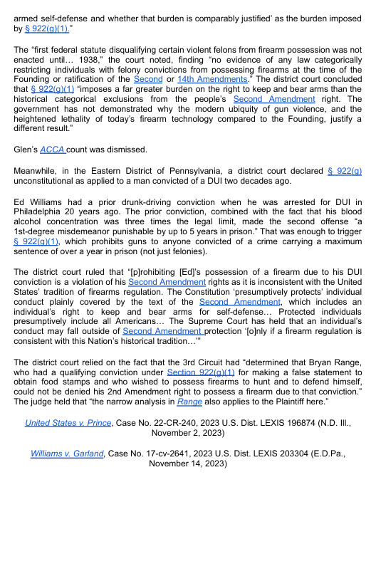 armed self-defense and whether that burden is comparably justfied as the burden imposed  by § 822(0)(1).  The “first federal statute disqualifying certain violent felons from firearm possession was not enacted unti... 1938," the court noted, finding “no evidence of any law categorically restricting individuals with felony convictions from possessing firearms at the time of the Founding or ratification of the Second or 14th Amendments.” The distrit court concluded that § 922(g)(1) ‘imposes a far greater burden on the right 1o keep and bear arms than the historical categorical exclusions from the people’s Second Amendment right. The government has not demonstrated why the moder ubiquity of gun violence, and the heightened lethality of todays firearm technology compared o the Founding, justify a different result”  Glen’s ACCA count was dismissed.  Meanwile, in the Eastem District of Pennsylvania, a distrct court declared § 922(q unconsiitutional as applied to a man convicted of a DUI two decades ago.  Ed Wiliams had a prior drunk-driving conviction when he was arrested for DUI in Philadelphia 20 years ago. The prior conviction, combined with the fact that his blood alcohol concentration was three times the legal limit, made the second offense ‘a Ist-degree misdemeanor punishable by upto § years in prison.” That was enough to trigger 5 922()(1), which prohibits guns to anyone convicted of a crime carrying a maximum Sentence of over a year in prison (not just felonies).  The distriet court ruled that “[plrohibiting [Ed]’s possession of a firearm due to his DUI conviction is a violation of his Second Amendment rights as its inconsistent with the United States’ radition of firearms regulation. The Constiution ‘presumptively protects’ individual conduct plainly covered by the text of the Second Amendment, which includes an individual’s right to keep and bear arms for selfdefense... Protected individuals presumplively include all Americans... The Supreme Court has held that an individual’s  conduct may fall outside of Second Amendment protection [olnly i a firearm regulation is consistent with this Nation’s historical tradition...”  The distrct court relied on the fact that the 3rd Circuit had “determined that Bryan Range, who had a qualfying conviction under Section 922(g)(1) for making a false statement 1o obtain food stamps and who wished 10 possess firsarms to hunt and to defend himself, could not be denied his 2nd Amendment right to possess a firearm due to that conviction.” The judge held that ‘the narrow analysis in ange also applies to the Plaintif here.”  United States v Prince, Case No. 22-CR-240, 2023 U.S. Dist. LEXIS 196874 (N.D. Il November 2, 2023)  Willams v Garland, Case No. 17-cv-2641, 2023 U S. Dist. LEXIS 203304 (E.D.Pa., November 14, 2023) 